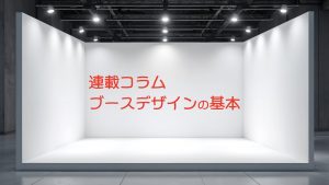 [連載コラム]展示会で差がつくブース設計の基本vol.1