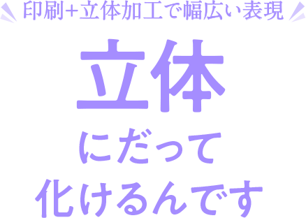 印刷＋立体加工で幅広い表現　立体にだって化けるんです