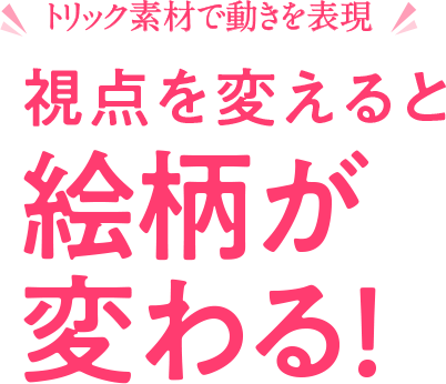 トリック素材で動きを表現　視点を変えると絵柄が変わる！