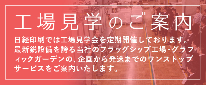 工場見学のご案内 日経印刷では工場見学会を定期開催しております。最新鋭設備を誇る当社のフラッグシップ工場・グラフィックガーデンの、企画から発送までのワンストップサービスをご案内いたします。